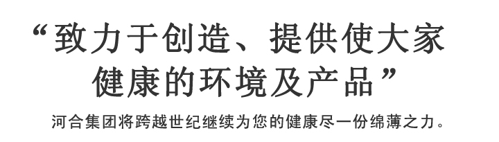 “致力于创造、提供使大家健康的环境及产品”河合集团将跨越世纪继续为您的健康尽一份绵薄之力。