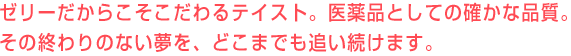 ゼリーだからこそこだわるテイスト。医薬品としての確かな品質。その終わりのない夢を、どこまでも追い続けます。