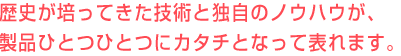 歴史が培ってきた技術と独自のノウハウが製品ひとつひとつに、カタチとなって表れます。