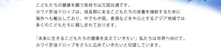 こどもたちの健康を願う気持ちは万国共通です。カワイ肝油ドロップは、成長期にあるこどもたちの栄養を補給するために海外へも輸出しており、中でも中国、香港などを中心とするアジア地域では多くのこどもたちに親しまれております。「未来に生きるこどもたちの健康を支えていきたい」私たちは世界へ向けて、カワイ肝油ドロップをさらに広めていきたいと切望しています。