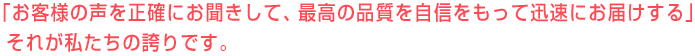 「お客様の声を正確にお聞きして、最高の品質を自信をもって迅速にお届けする」それが私たちの誇りです。