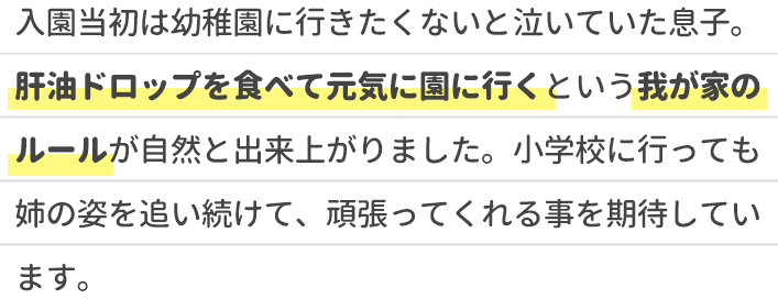 入園当初は幼稚園に行きたくないと泣いていた息子。肝油ドロップを食べて元気に園に行くという我が家のルールが自然と出来上がりました。小学校に行っても姉の姿を追い続けて、頑張ってくれる事を期待しています。