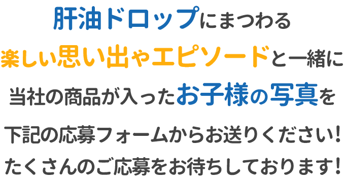 肝油ドロップにまつわる楽しい思い出やエピソードと一緒に、当社の商品が入ったお子様の写真を下記の応募フォームからお送りください！たくさんのご応募をお待ちしております！※商品は栄養機能食品・医薬品どれでもOK