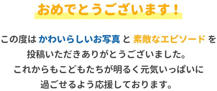 おめでとうございます！この度はかわいらしいお写真と素敵なエピソードを投稿いただきありがとうございました。これからもお子様たちが明るく元気いっぱいに過ごせるよう応援しております。