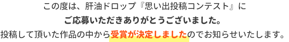 この度は、肝油ドロップ『思い出投稿コンテスト』にご応募いただきありがとうございました。投稿して頂いた作品の中から受賞が決定しましたのでお知らせいたします。