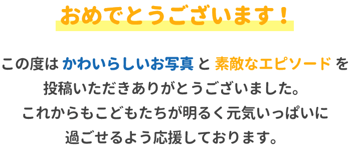 おめでとうございます!この度はかわいらしいお写真と素敵なエピソードを投稿いただきありがとうございました。これからもお子様たちが明るく元気いっぱいに過ごせるよう応援しております。