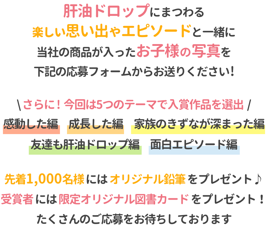 肝油ドロップにまつわる楽しい思い出やエピソードと一緒に、当社の商品が入ったお子様の写真を下記の応募フォームからお送りください!さらに!今回は5つのテーマで入賞作品を選出 感動した編/成長した編/家族のきずなが深まった編/友達も肝油ドロップ編/面白エピソード編 先着1,000名様にはオリジナル鉛筆をプレゼント♪たくさんのご応募をお待ちしております