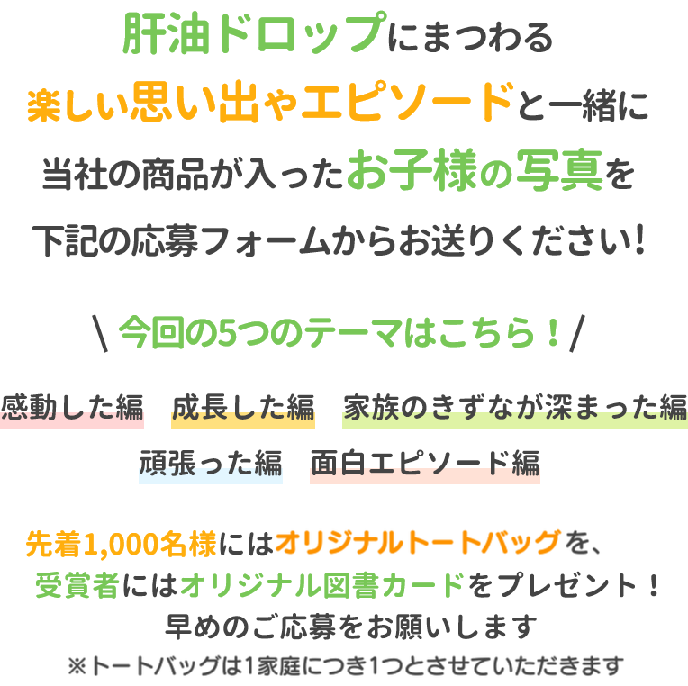 肝油ドロップにまつわる楽しい思い出やエピソードと一緒に当社の商品が入ったお子様の写真を下記の応募フォームからお送りください!今回の5つのテーマはこちら！感動した編成長した編家族のきずなが深まった編頑張った編面白エピソード編先着1,000名様にはオリジナルトートバッグを、受賞者にはオリジナル図書カードをプレゼント！早めのご応募をお願いします※トートバッグは1家庭につき1つとさせていただきます