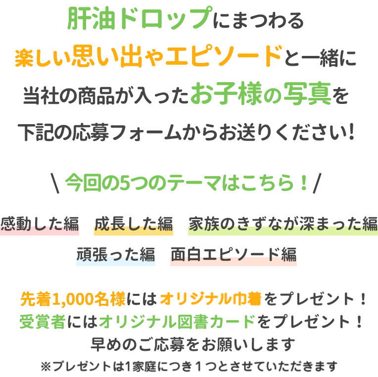 肝油ドロップにまつわる楽しい思い出やエピソードと一緒に当社の商品が入ったお子様の写真を下記の応募フォームからお送りください!今回の5つのテーマはこちら!感動した編成長した編家族のきずなが深まった編頑張った編面白エピソード編先着1,000名様には当社オリジナルグッズを、受賞者にはオリジナル図書カードをプレゼント!早めのご応募をお願いします※トートバッグは1家庭につき1つとさせていただきます