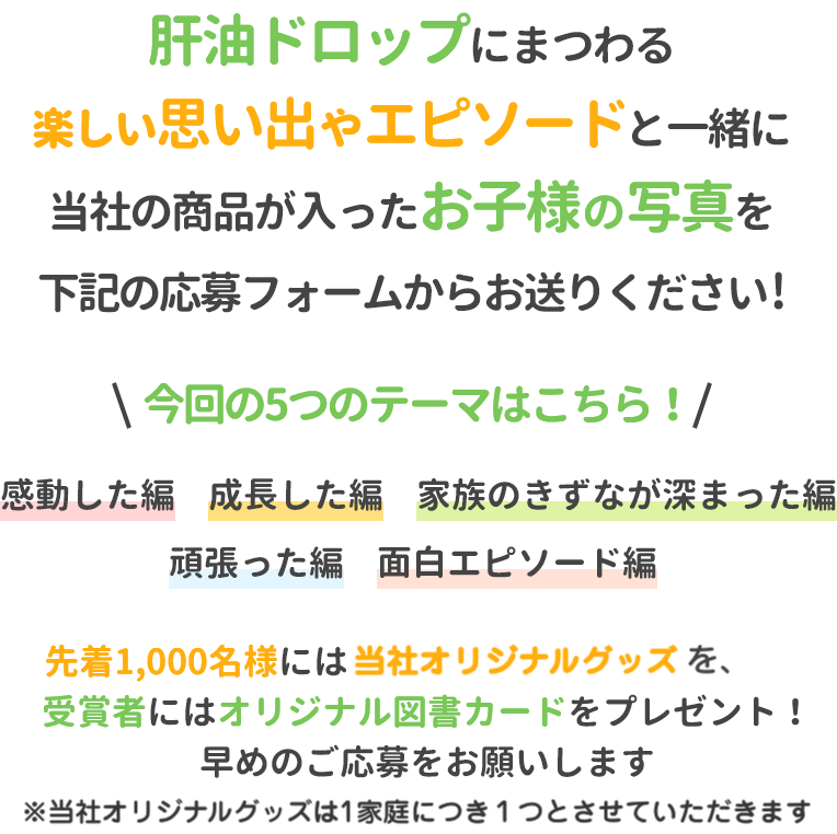 肝油ドロップにまつわる楽しい思い出やエピソードと一緒に当社の商品が入ったお子様の写真を下記の応募フォームからお送りください!今回の5つのテーマはこちら！感動した編成長した編家族のきずなが深まった編頑張った編面白エピソード編先着1,000名様には当社オリジナルグッズを、受賞者にはオリジナル図書カードをプレゼント！早めのご応募をお願いします※トートバッグは1家庭につき1つとさせていただきます